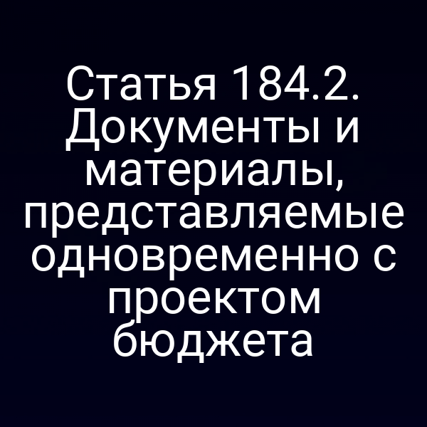 Статья 184.2. Документы и материалы, представляемые одновременно с проектом бюджета