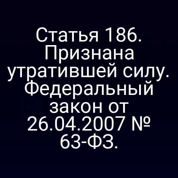 Статья 186. Признана утратившей силу. Федеральный закон от 26.04.2007 № 63-ФЗ.