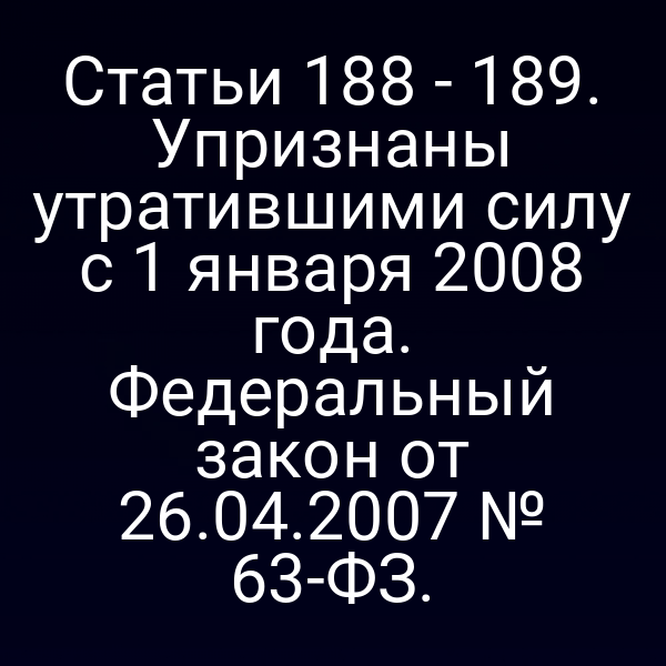 Статьи 188 - 189. Упризнаны утратившими силу с 1 января 2008 года. Федеральный закон от 26.04.2007 № 63-ФЗ.