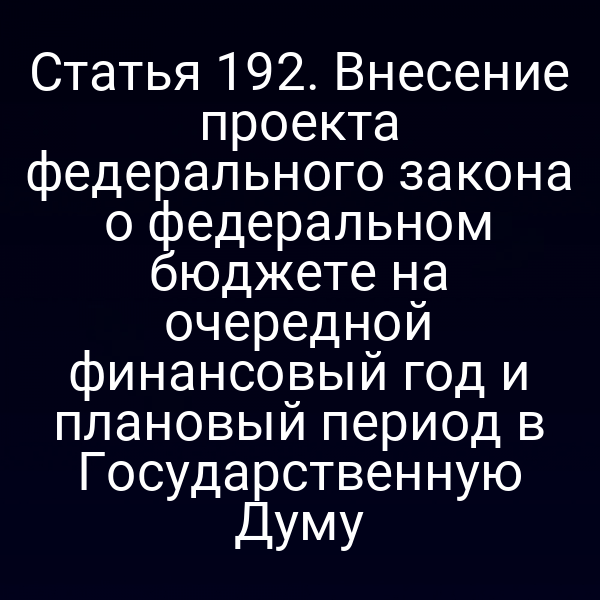 Статья 192. Внесение проекта федерального закона о федеральном бюджете на очередной финансовый год и плановый период в Государственную Думу