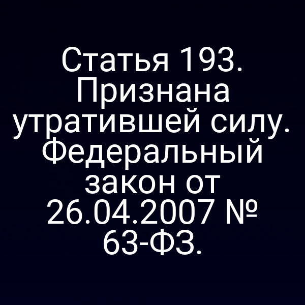 Статья 193. Признана утратившей силу. Федеральный закон от 26.04.2007 № 63-ФЗ.