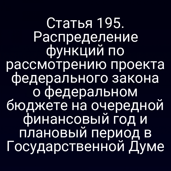 Статья 195. Распределение функций по рассмотрению проекта федерального закона о федеральном бюджете на очередной финансовый год и плановый период в Государственной Думе