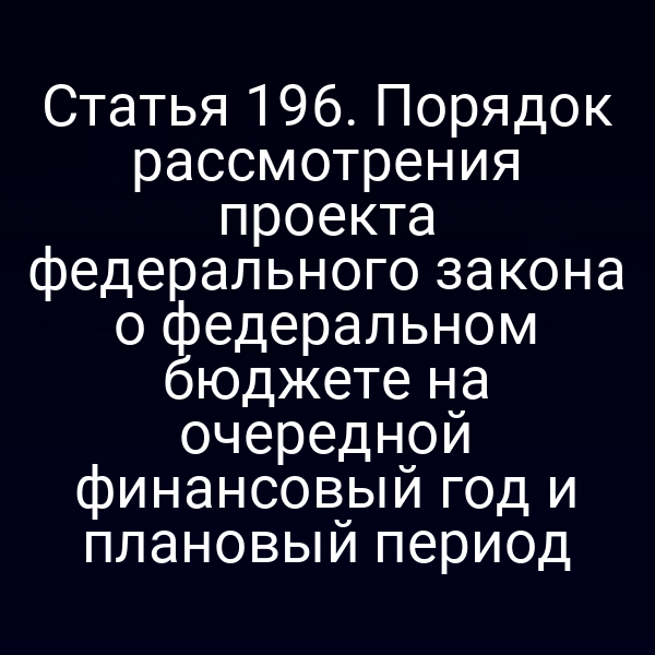 Статья 196. Порядок рассмотрения проекта федерального закона о федеральном бюджете на очередной финансовый год и плановый период