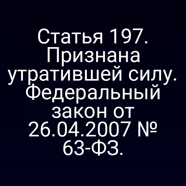 Статья 197. Признана утратившей силу. Федеральный закон от 26.04.2007 № 63-ФЗ.