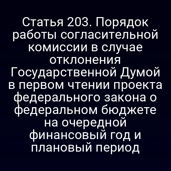 Статья 203. Порядок работы согласительной комиссии в случае отклонения Государственной Думой в первом чтении проекта федерального закона о федеральном бюджете на очередной финансовый год и плановый период