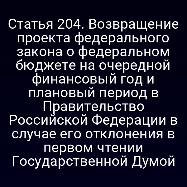 Статья 204. Возвращение проекта федерального закона о федеральном бюджете на очередной финансовый год и плановый период в Правительство Российской Федерации в случае его отклонения в первом чтении Государственной Думой