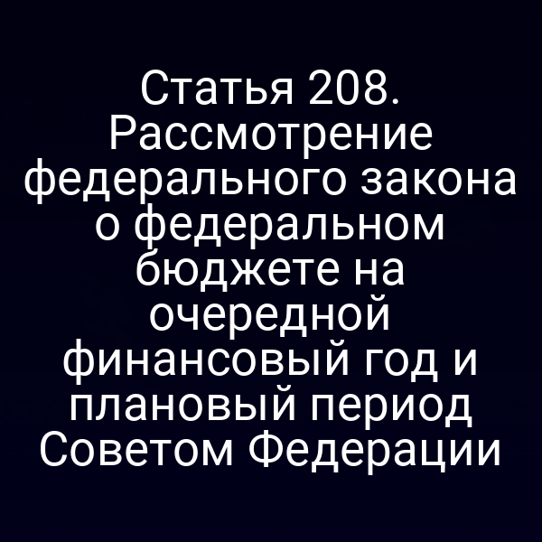 Статья 208. Рассмотрение федерального закона о федеральном бюджете на очередной финансовый год и плановый период Советом Федерации