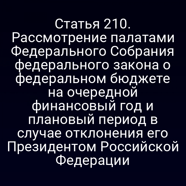 Статья 210. Рассмотрение палатами Федерального Собрания федерального закона о федеральном бюджете на очередной финансовый год и плановый период в случае отклонения его Президентом Российской Федерации