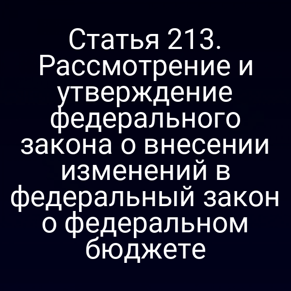 Статья 213. Рассмотрение и утверждение федерального закона о внесении изменений в федеральный закон о федеральном бюджете