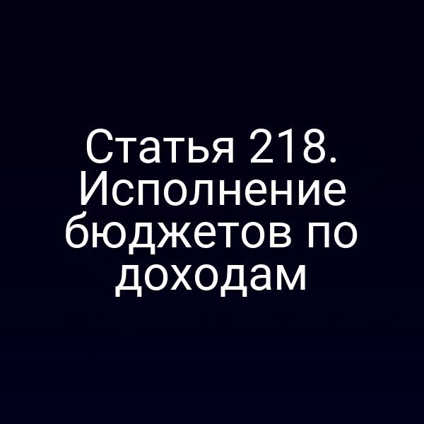 Статья 218. Исполнение бюджетов по доходам