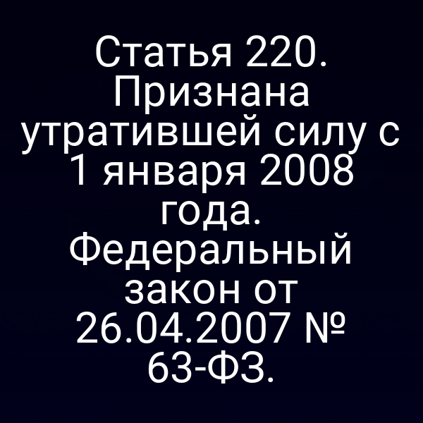Статья 220. Признана утратившей силу с 1 января 2008 года. Федеральный закон от 26.04.2007 № 63-ФЗ.