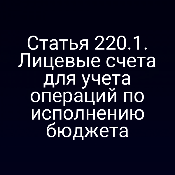 Статья 220.1. Лицевые счета для учета операций по исполнению бюджета