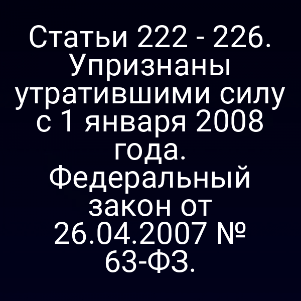 Статьи 222 - 226. Упризнаны утратившими силу с 1 января 2008 года. Федеральный закон от 26.04.2007 № 63-ФЗ.