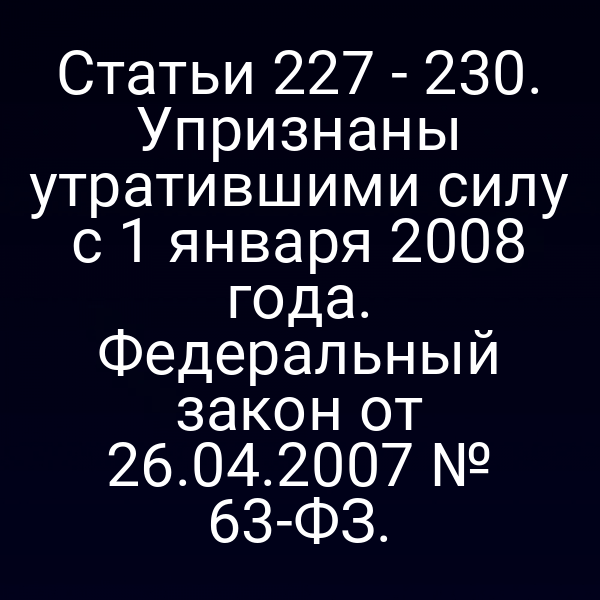 Статьи 227 - 230. Упризнаны утратившими силу с 1 января 2008 года. Федеральный закон от 26.04.2007 № 63-ФЗ.
