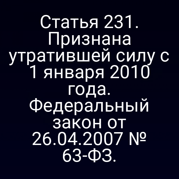 Статья 231. Признана утратившей силу с 1 января 2010 года. Федеральный закон от 26.04.2007 № 63-ФЗ.