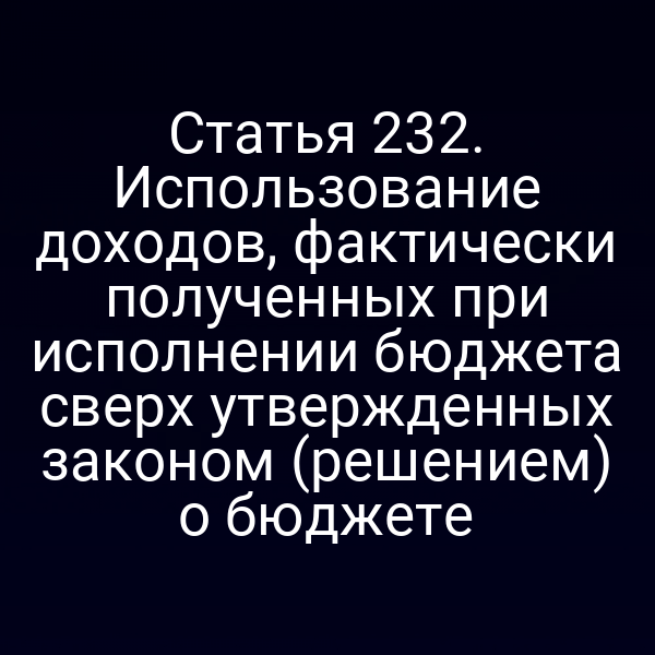 Статья 232. Использование доходов, фактически полученных при исполнении бюджета сверх утвержденных законом (решением) о бюджете