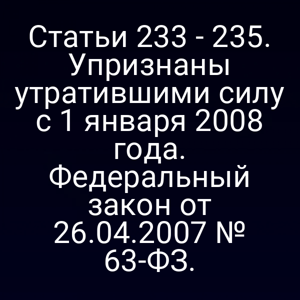 Статьи 233 - 235. Упризнаны утратившими силу с 1 января 2008 года. Федеральный закон от 26.04.2007 № 63-ФЗ.