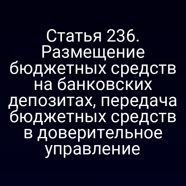 Статья 236. Размещение бюджетных средств на банковских депозитах, передача бюджетных средств в доверительное управление