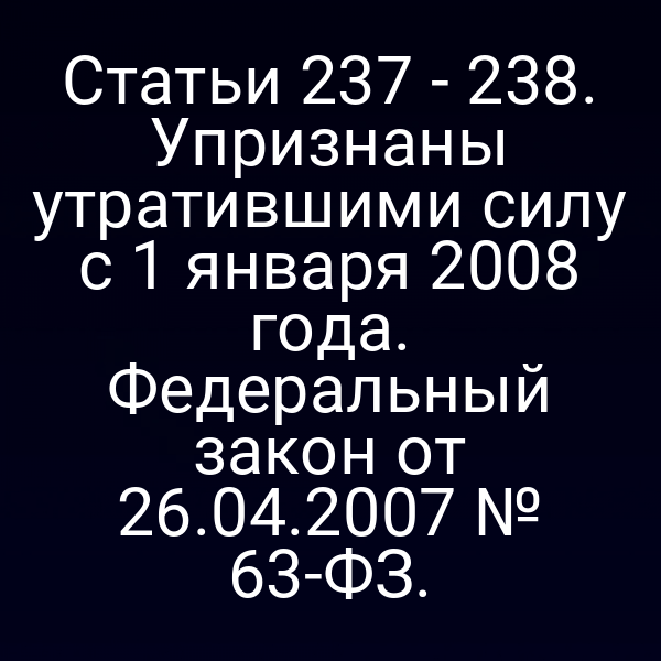 Статьи 237 - 238. Упризнаны утратившими силу с 1 января 2008 года. Федеральный закон от 26.04.2007 № 63-ФЗ.