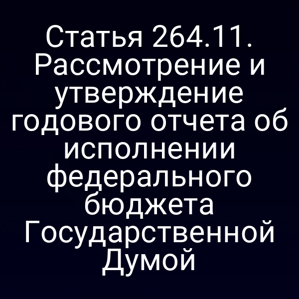 Статья 264.11. Рассмотрение и утверждение годового отчета об исполнении федерального бюджета Государственной Думой