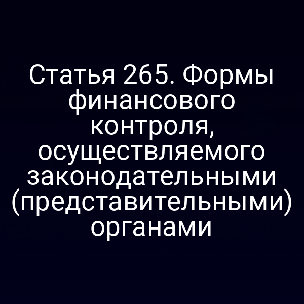 Статья 265. Формы финансового контроля, осуществляемого законодательными (представительными) органами