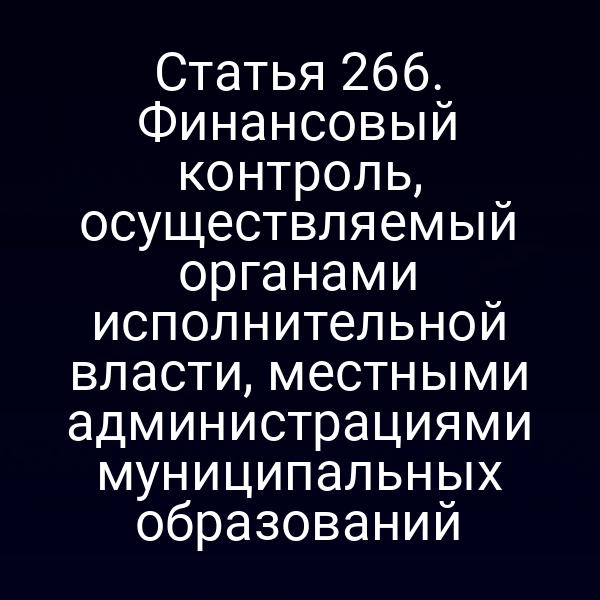 Статья 266. Финансовый контроль, осуществляемый органами исполнительной власти, местными администрациями муниципальных образований
