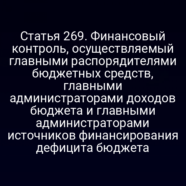 Статья 269. Финансовый контроль, осуществляемый главными распорядителями бюджетных средств, главными администраторами доходов бюджета и главными администраторами источников финансирования дефицита бюджета