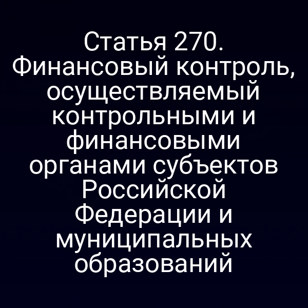 Статья 270. Финансовый контроль, осуществляемый контрольными и финансовыми органами субъектов Российской Федерации и муниципальных образований