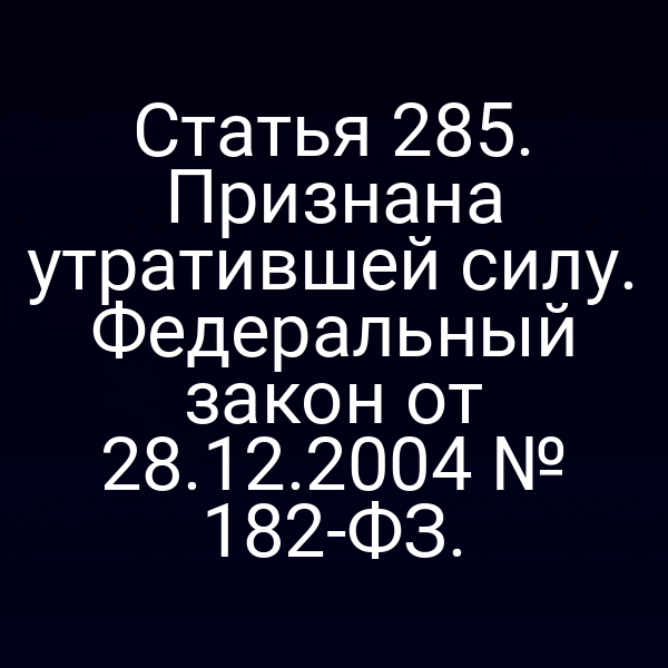 Статья 285. Признана утратившей силу. Федеральный закон от 28.12.2004 № 182-ФЗ.