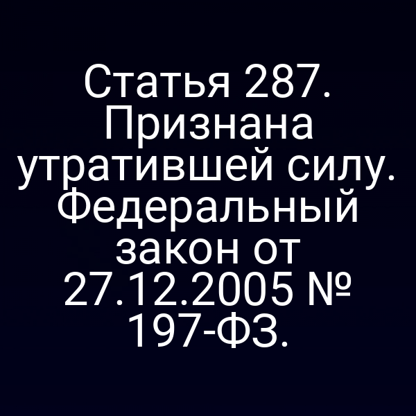 Статья 287. Признана утратившей силу. Федеральный закон от 27.12.2005 № 197-ФЗ.