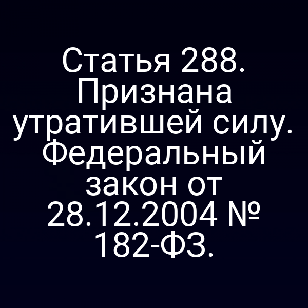 Статья 288. Признана утратившей силу. Федеральный закон от 28.12.2004 № 182-ФЗ.