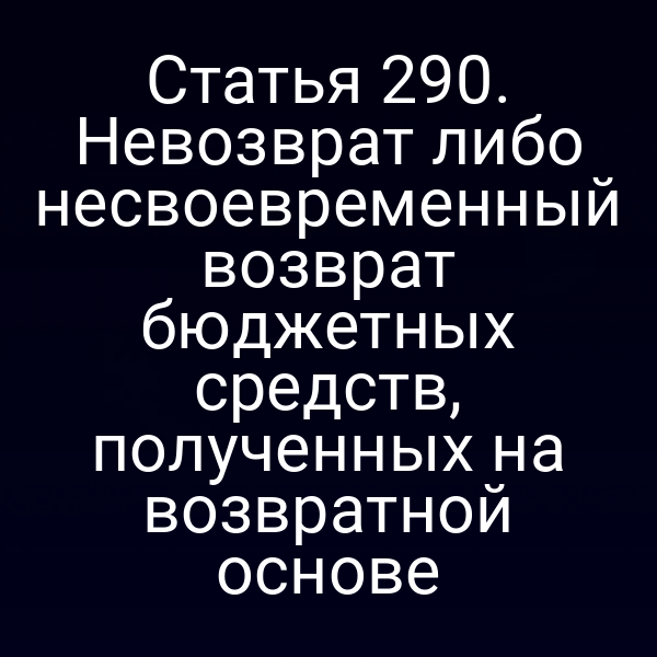 Статья 290. Невозврат либо несвоевременный возврат бюджетных средств, полученных на возвратной основе