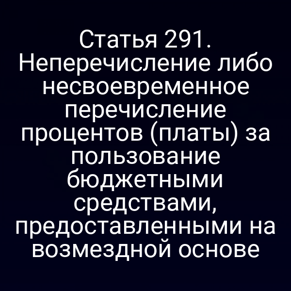 Статья 291. Неперечисление либо несвоевременное перечисление процентов (платы) за пользование бюджетными средствами, предоставленными на возмездной основе
