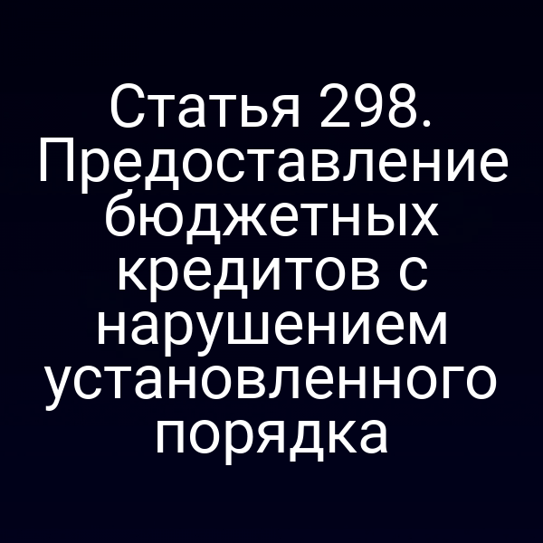 Статья 298. Предоставление бюджетных кредитов с нарушением установленного порядка