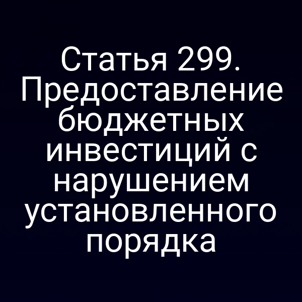 Статья 299. Предоставление бюджетных инвестиций с нарушением установленного порядка