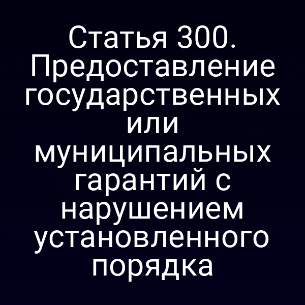 Статья 300. Предоставление государственных или муниципальных гарантий с нарушением установленного порядка