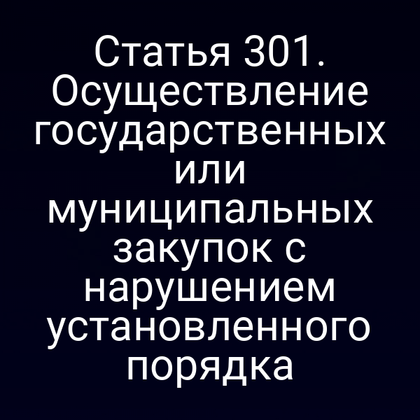 Статья 301. Осуществление государственных или муниципальных закупок с нарушением установленного порядка