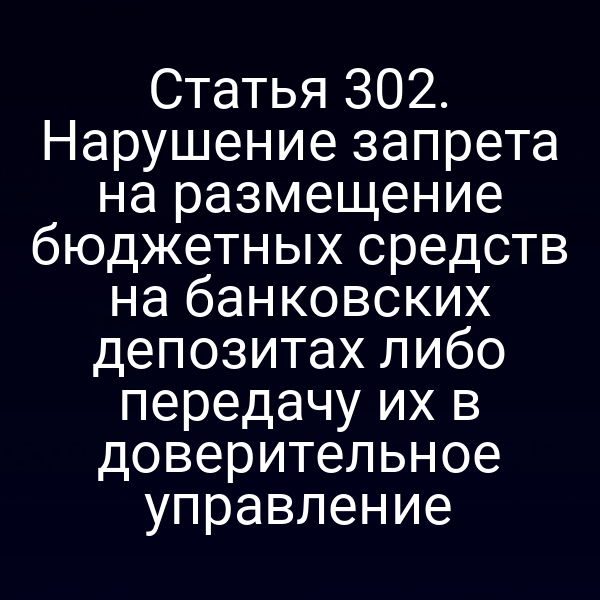 Статья 302. Нарушение запрета на размещение бюджетных средств на банковских депозитах либо передачу их в доверительное управление
