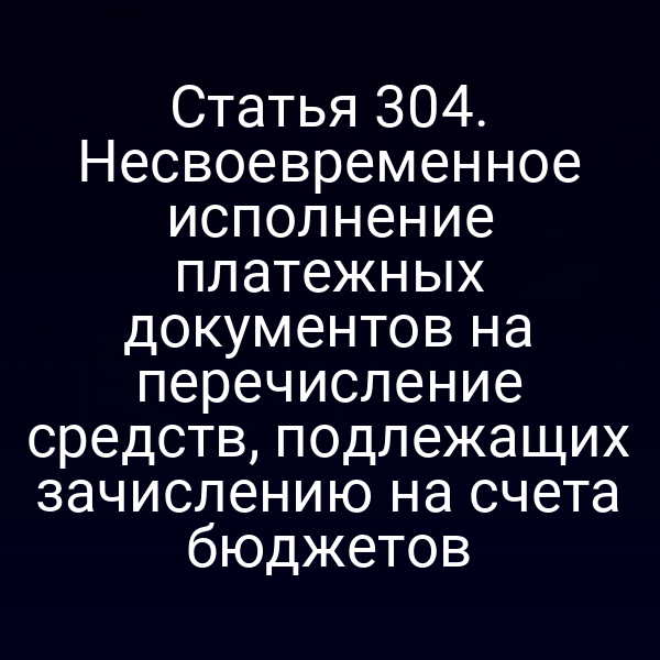 Статья 304. Несвоевременное исполнение платежных документов на перечисление средств, подлежащих зачислению на счета бюджетов