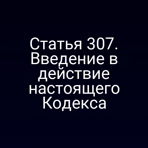 Статья 307. Введение в действие настоящего Кодекса