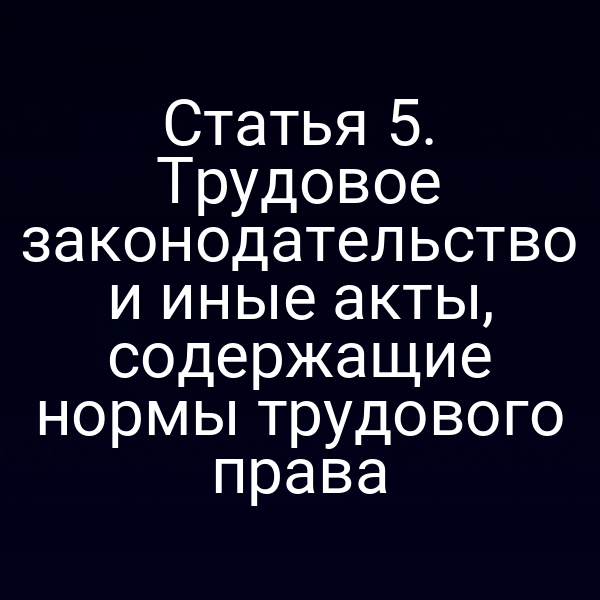 Статья 5. Трудовое законодательство и иные акты, содержащие нормы трудового права