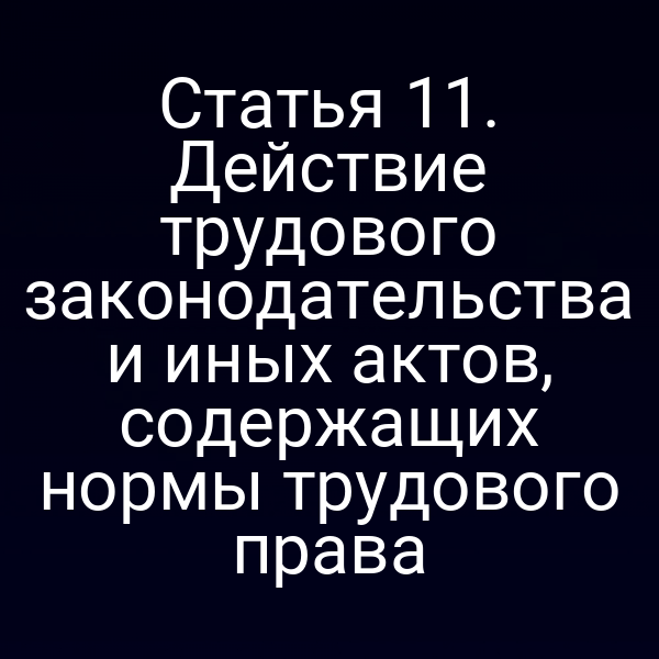 Статья 11. Действие трудового законодательства и иных актов, содержащих нормы трудового права