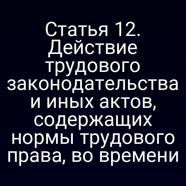 Статья 12. Действие трудового законодательства и иных актов, содержащих нормы трудового права, во времени