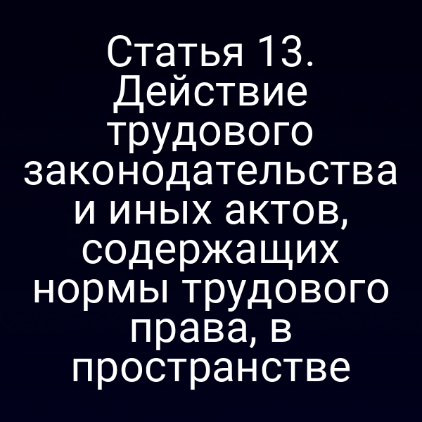 Статья 13. Действие трудового законодательства и иных актов, содержащих нормы трудового права, в пространстве