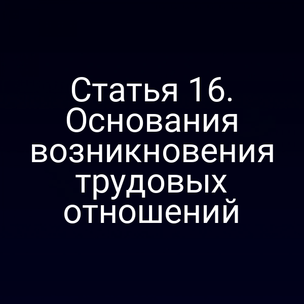 Статья 16. Основания возникновения трудовых отношений