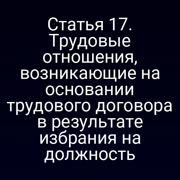 Статья 17. Трудовые отношения, возникающие на основании трудового договора в результате избрания на должность
