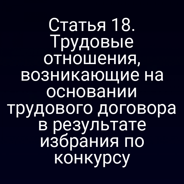 Статья 18. Трудовые отношения, возникающие на основании трудового договора в результате избрания по конкурсу