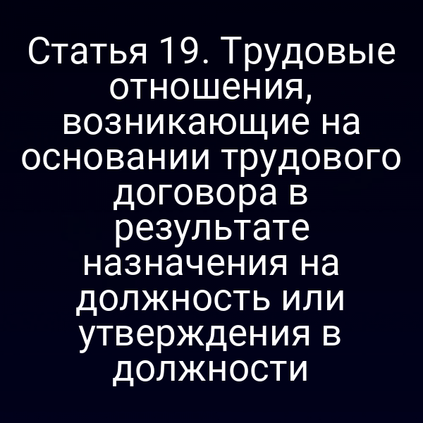 Статья 19. Трудовые отношения, возникающие на основании трудового договора в результате назначения на должность или утверждения в должности