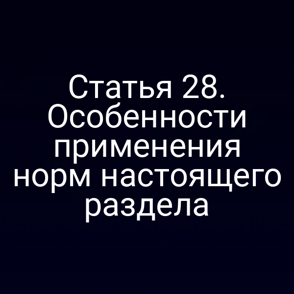 Статья 28. Особенности применения норм настоящего раздела