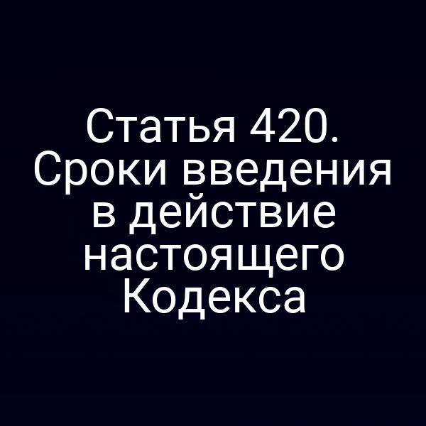 Статья 420. Сроки введения в действие настоящего Кодекса